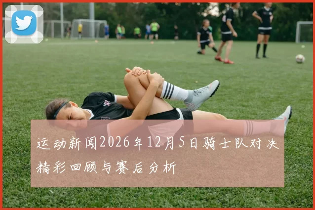 运动新闻2026年12月5日骑士队对决精彩回顾与赛后分析