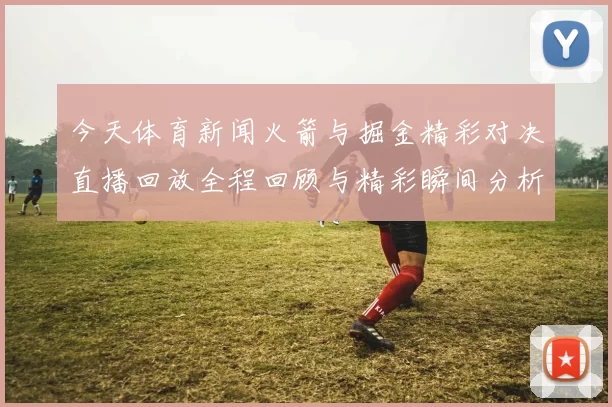 今天体育新闻火箭与掘金精彩对决直播回放全程回顾与精彩瞬间分析
