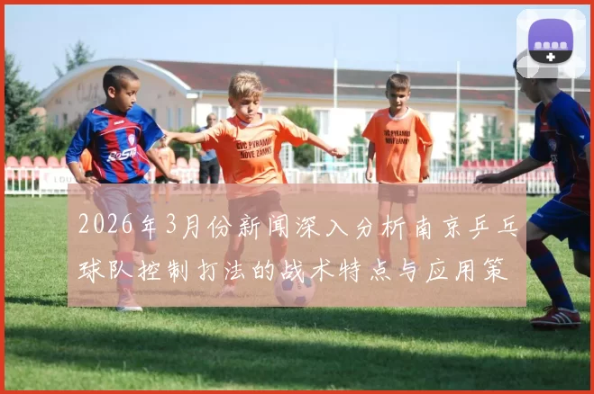 2026年3月份新闻深入分析南京乒乓球队控制打法的战术特点与应用策略