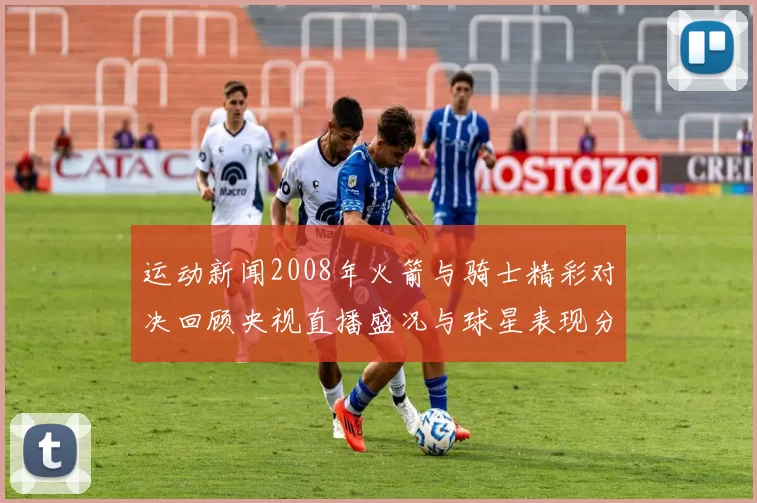 运动新闻2008年火箭与骑士精彩对决回顾央视直播盛况与球星表现分析