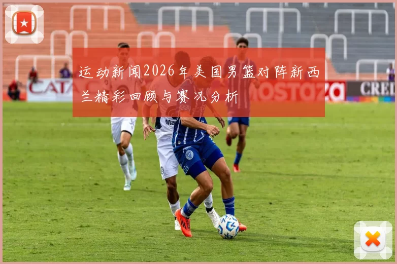 运动新闻2026年美国男篮对阵新西兰精彩回顾与赛况分析