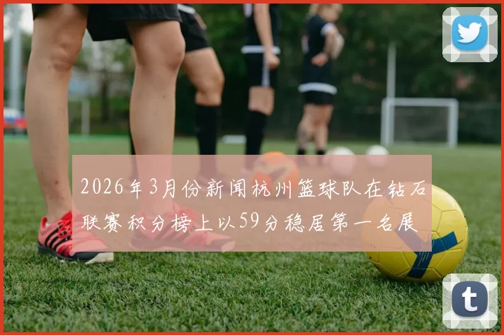 2026年3月份新闻杭州篮球队在钻石联赛积分榜上以59分稳居第一名展现强劲实力
