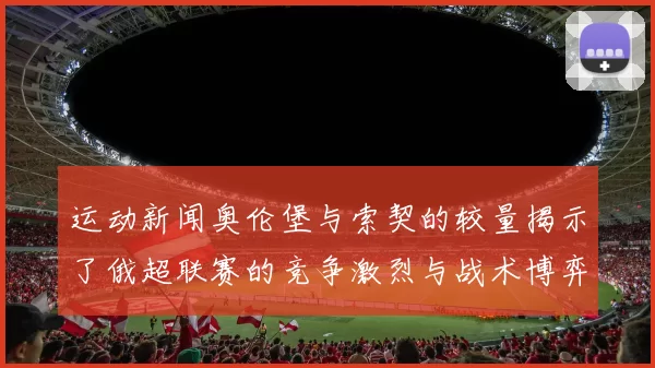 运动新闻奥伦堡与索契的较量揭示了俄超联赛的竞争激烈与战术博弈